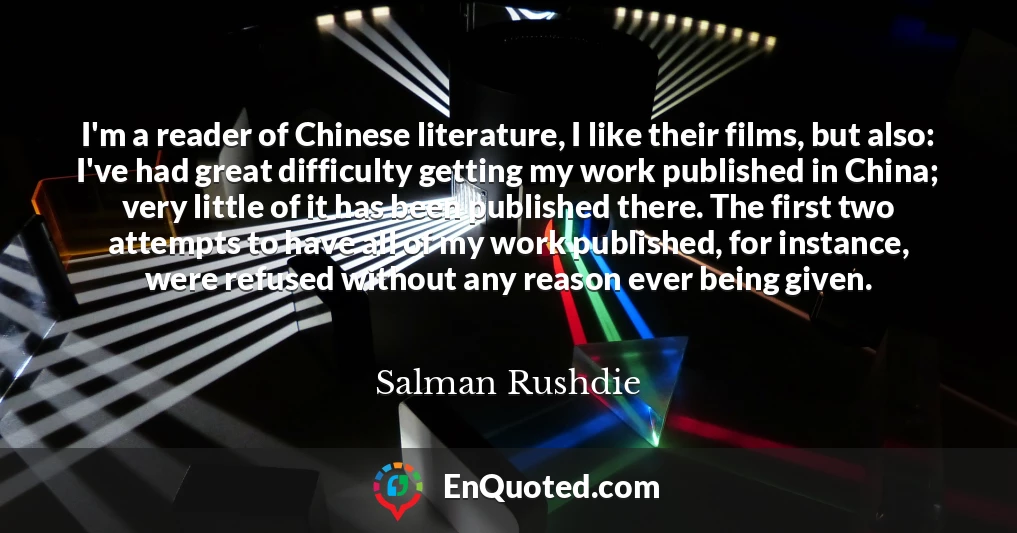 I'm a reader of Chinese literature, I like their films, but also: I've had great difficulty getting my work published in China; very little of it has been published there. The first two attempts to have all of my work published, for instance, were refused without any reason ever being given.
