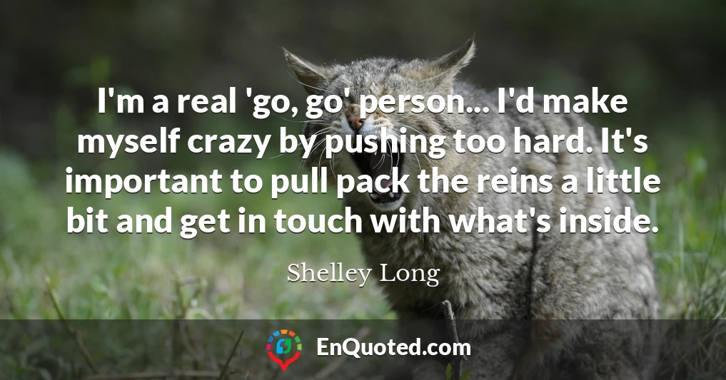 I'm a real 'go, go' person... I'd make myself crazy by pushing too hard. It's important to pull pack the reins a little bit and get in touch with what's inside.