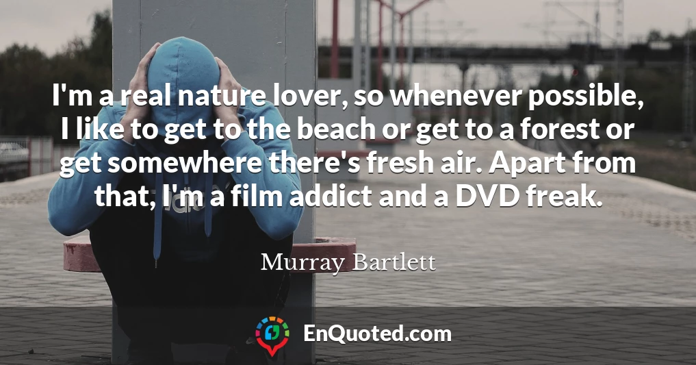 I'm a real nature lover, so whenever possible, I like to get to the beach or get to a forest or get somewhere there's fresh air. Apart from that, I'm a film addict and a DVD freak.