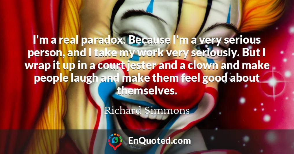 I'm a real paradox. Because I'm a very serious person, and I take my work very seriously. But I wrap it up in a court jester and a clown and make people laugh and make them feel good about themselves.