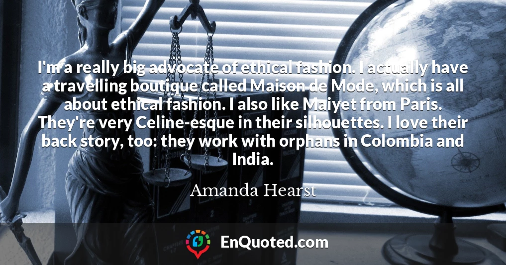 I'm a really big advocate of ethical fashion. I actually have a travelling boutique called Maison de Mode, which is all about ethical fashion. I also like Maiyet from Paris. They're very Celine-esque in their silhouettes. I love their back story, too: they work with orphans in Colombia and India.