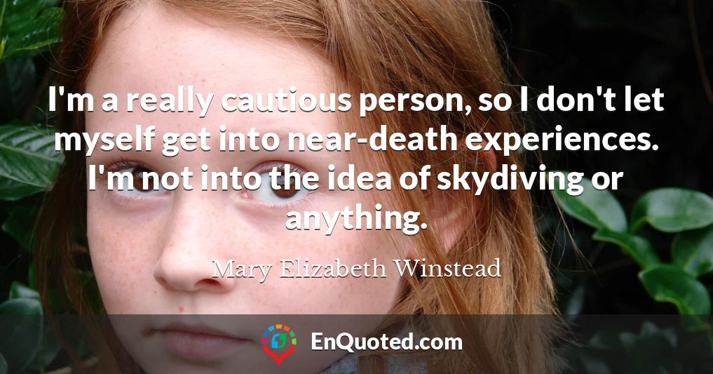 I'm a really cautious person, so I don't let myself get into near-death experiences. I'm not into the idea of skydiving or anything.