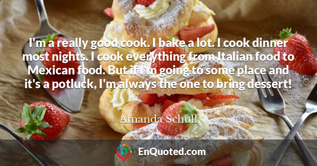 I'm a really good cook. I bake a lot. I cook dinner most nights. I cook everything from Italian food to Mexican food. But if I'm going to some place and it's a potluck, I'm always the one to bring dessert!