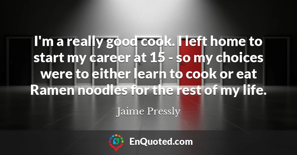 I'm a really good cook. I left home to start my career at 15 - so my choices were to either learn to cook or eat Ramen noodles for the rest of my life.