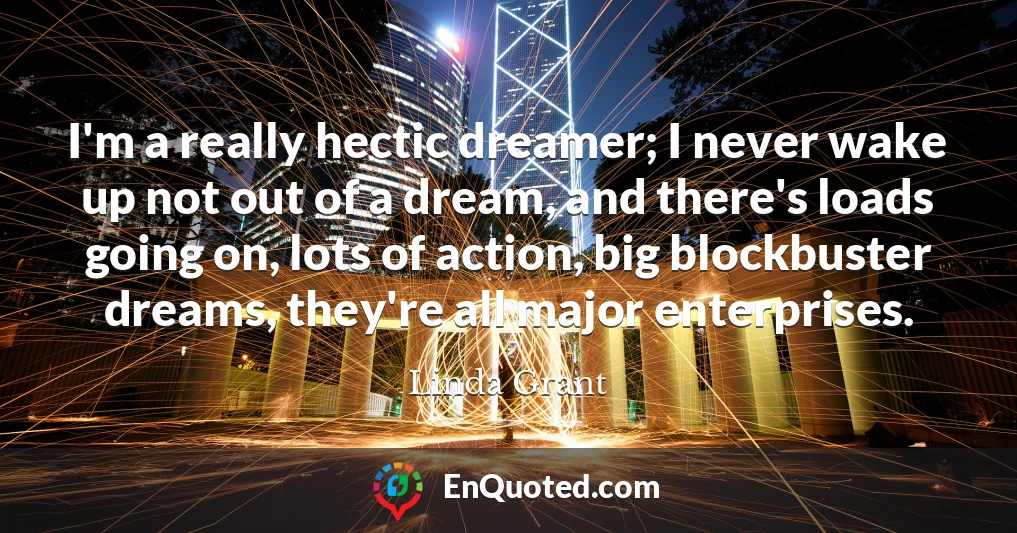 I'm a really hectic dreamer; I never wake up not out of a dream, and there's loads going on, lots of action, big blockbuster dreams, they're all major enterprises.