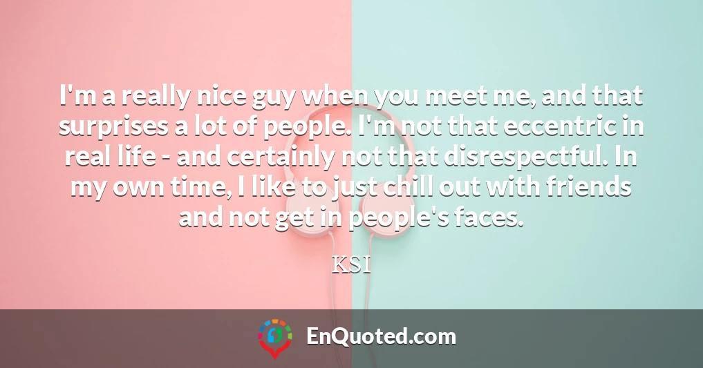 I'm a really nice guy when you meet me, and that surprises a lot of people. I'm not that eccentric in real life - and certainly not that disrespectful. In my own time, I like to just chill out with friends and not get in people's faces.