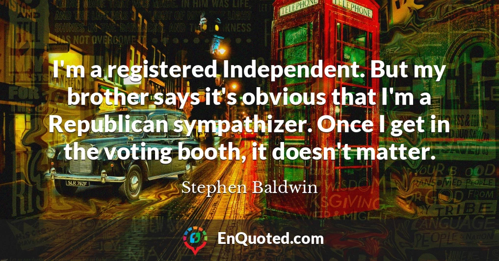 I'm a registered Independent. But my brother says it's obvious that I'm a Republican sympathizer. Once I get in the voting booth, it doesn't matter.