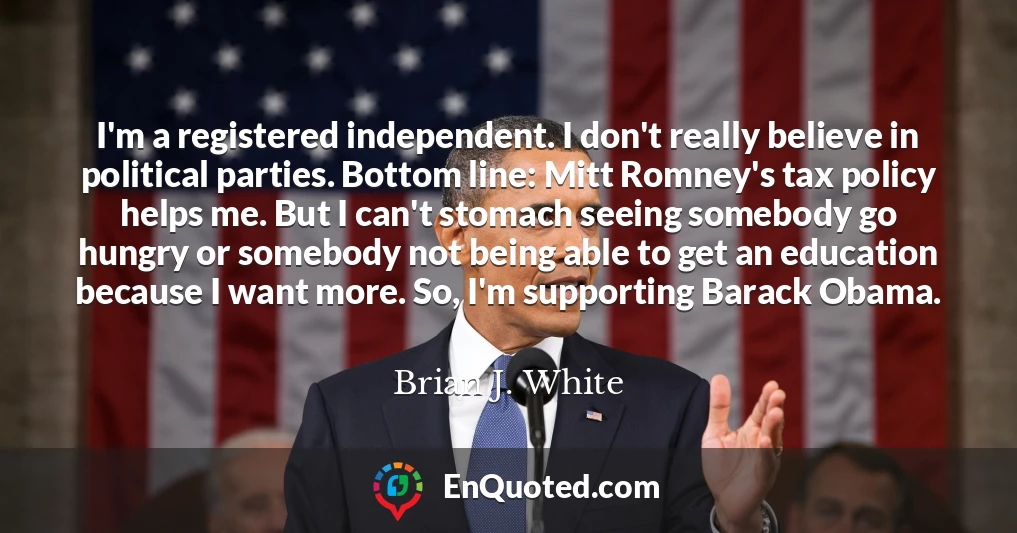 I'm a registered independent. I don't really believe in political parties. Bottom line: Mitt Romney's tax policy helps me. But I can't stomach seeing somebody go hungry or somebody not being able to get an education because I want more. So, I'm supporting Barack Obama.
