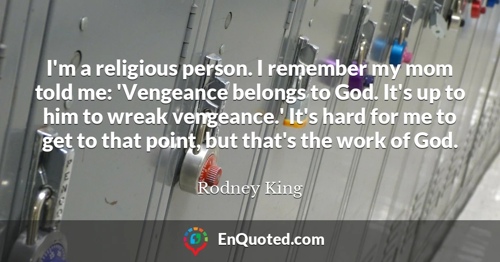 I'm a religious person. I remember my mom told me: 'Vengeance belongs to God. It's up to him to wreak vengeance.' It's hard for me to get to that point, but that's the work of God.