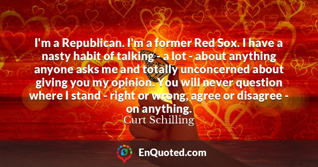 I'm a Republican. I'm a former Red Sox. I have a nasty habit of talking - a lot - about anything anyone asks me and totally unconcerned about giving you my opinion. You will never question where I stand - right or wrong, agree or disagree - on anything.