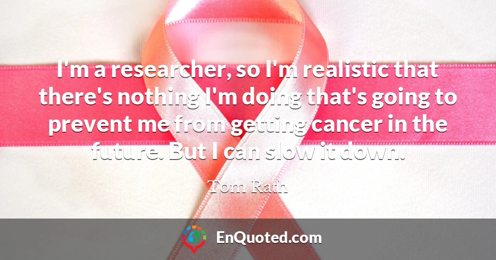 I'm a researcher, so I'm realistic that there's nothing I'm doing that's going to prevent me from getting cancer in the future. But I can slow it down.