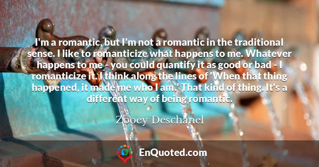 I'm a romantic, but I'm not a romantic in the traditional sense. I like to romanticize what happens to me. Whatever happens to me - you could quantify it as good or bad - I romanticize it. I think along the lines of 'When that thing happened, it made me who I am.' That kind of thing. It's a different way of being romantic.