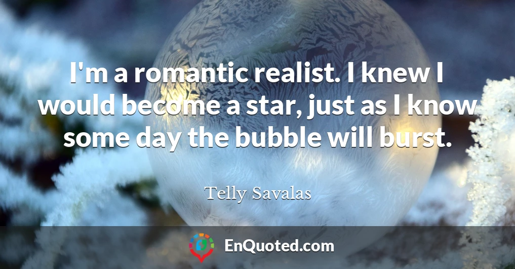 I'm a romantic realist. I knew I would become a star, just as I know some day the bubble will burst.