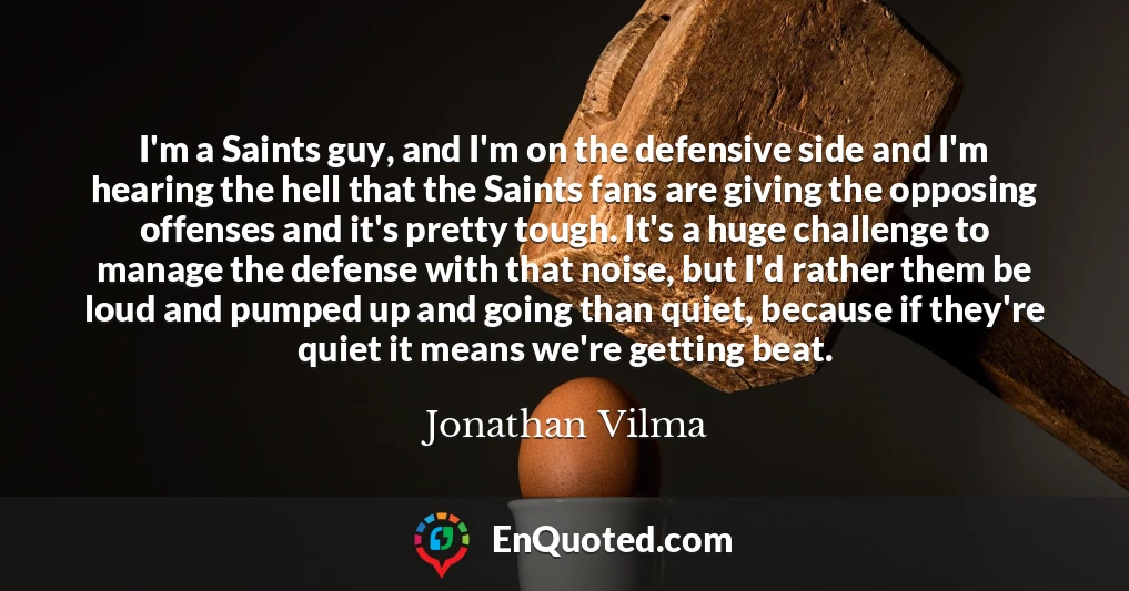 I'm a Saints guy, and I'm on the defensive side and I'm hearing the hell that the Saints fans are giving the opposing offenses and it's pretty tough. It's a huge challenge to manage the defense with that noise, but I'd rather them be loud and pumped up and going than quiet, because if they're quiet it means we're getting beat.