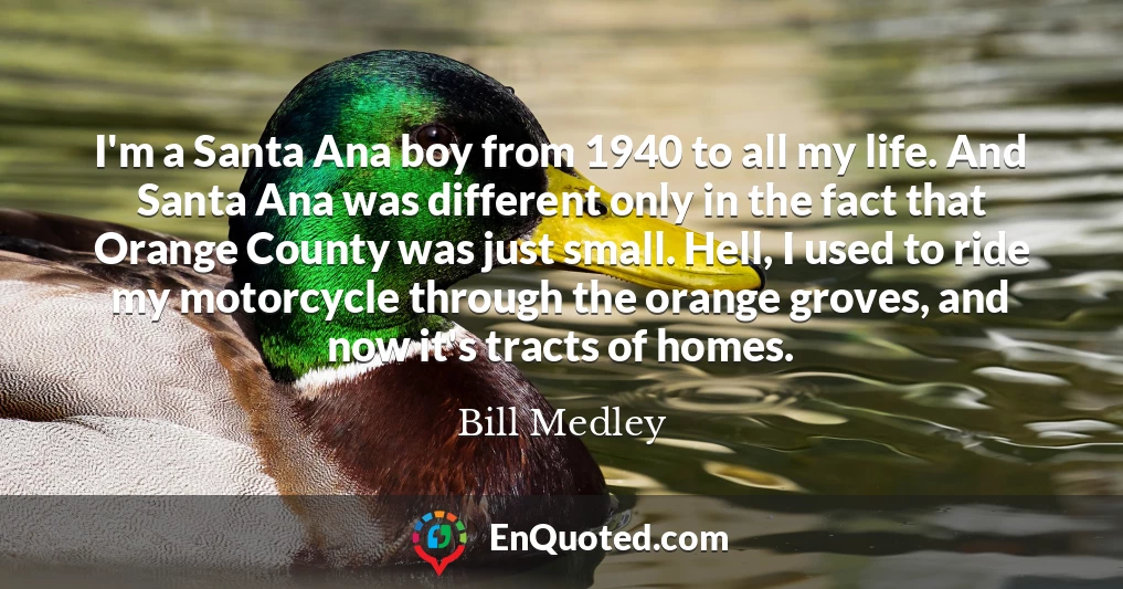 I'm a Santa Ana boy from 1940 to all my life. And Santa Ana was different only in the fact that Orange County was just small. Hell, I used to ride my motorcycle through the orange groves, and now it's tracts of homes.