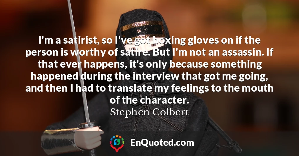 I'm a satirist, so I've got boxing gloves on if the person is worthy of satire. But I'm not an assassin. If that ever happens, it's only because something happened during the interview that got me going, and then I had to translate my feelings to the mouth of the character.