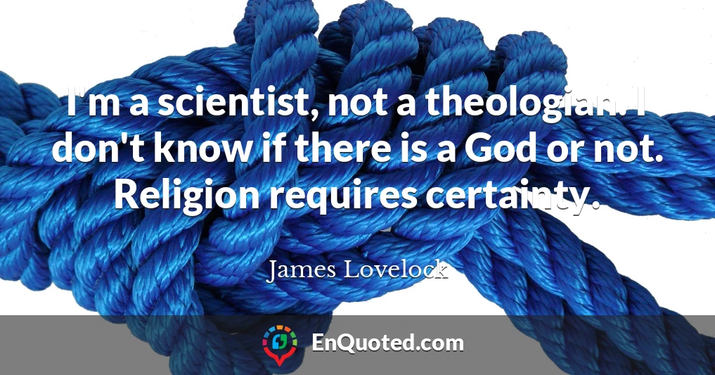 I'm a scientist, not a theologian. I don't know if there is a God or not. Religion requires certainty.