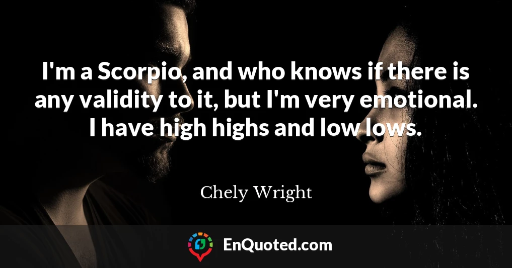 I'm a Scorpio, and who knows if there is any validity to it, but I'm very emotional. I have high highs and low lows.