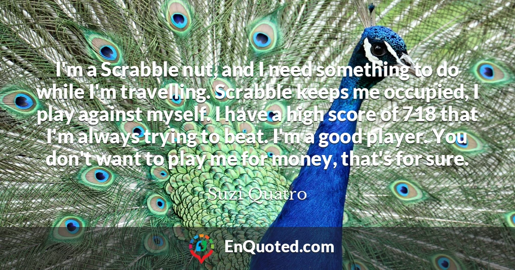 I'm a Scrabble nut, and I need something to do while I'm travelling. Scrabble keeps me occupied, I play against myself. I have a high score of 718 that I'm always trying to beat. I'm a good player. You don't want to play me for money, that's for sure.