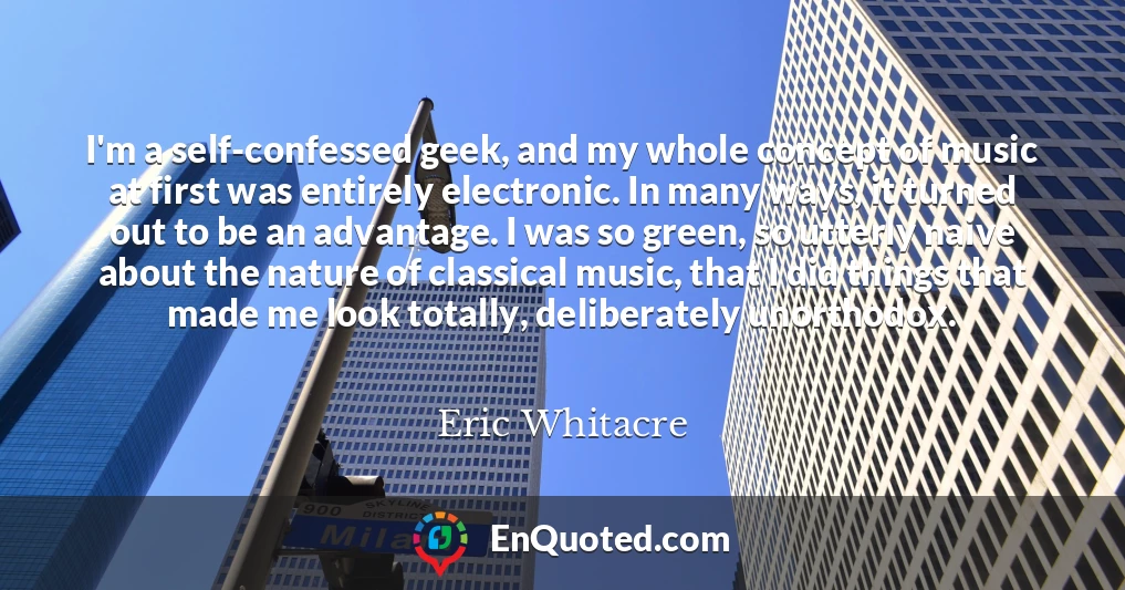 I'm a self-confessed geek, and my whole concept of music at first was entirely electronic. In many ways, it turned out to be an advantage. I was so green, so utterly naive about the nature of classical music, that I did things that made me look totally, deliberately unorthodox.