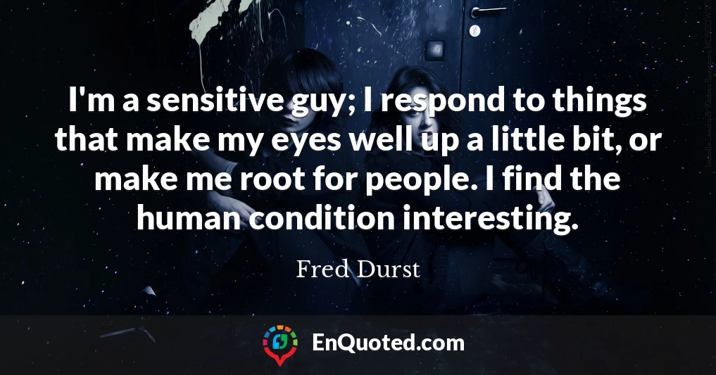 I'm a sensitive guy; I respond to things that make my eyes well up a little bit, or make me root for people. I find the human condition interesting.