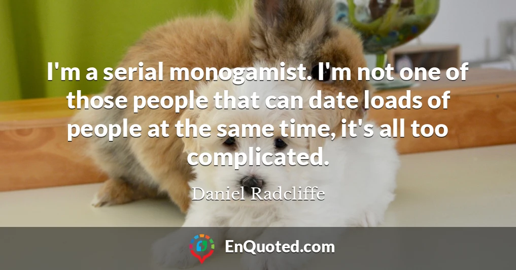 I'm a serial monogamist. I'm not one of those people that can date loads of people at the same time, it's all too complicated.