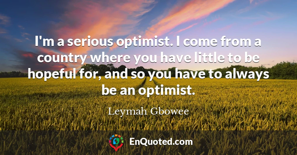 I'm a serious optimist. I come from a country where you have little to be hopeful for, and so you have to always be an optimist.