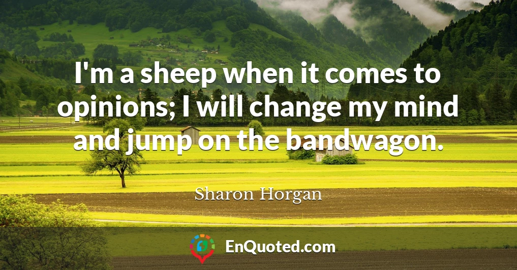 I'm a sheep when it comes to opinions; I will change my mind and jump on the bandwagon.
