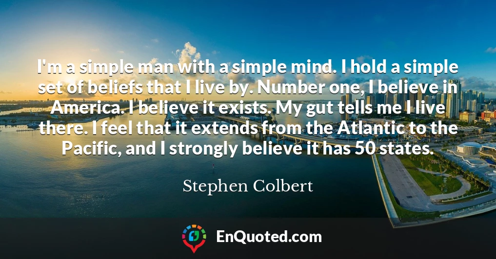 I'm a simple man with a simple mind. I hold a simple set of beliefs that I live by. Number one, I believe in America. I believe it exists. My gut tells me I live there. I feel that it extends from the Atlantic to the Pacific, and I strongly believe it has 50 states.