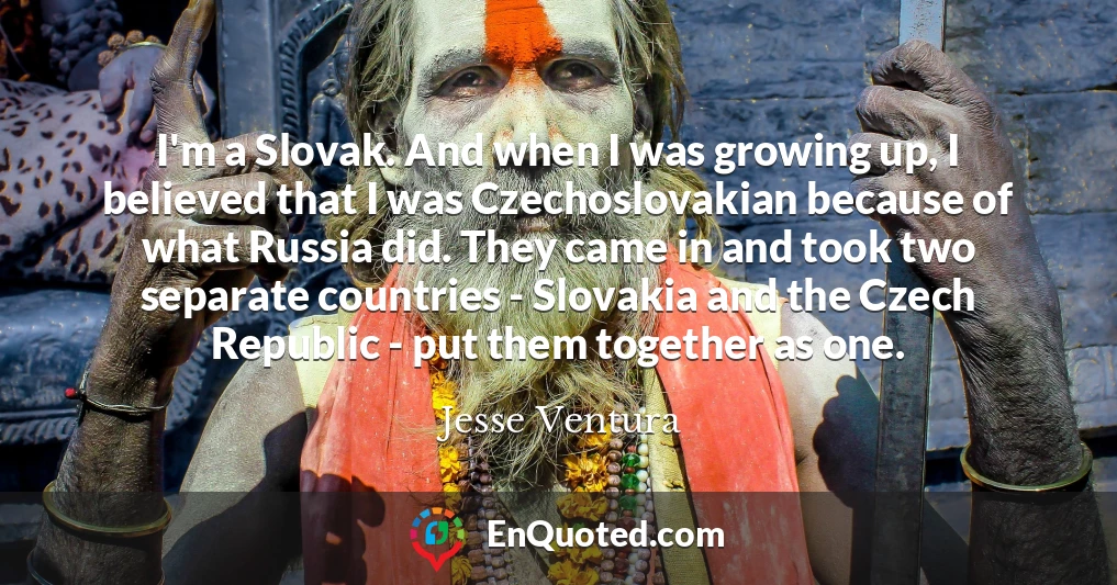 I'm a Slovak. And when I was growing up, I believed that I was Czechoslovakian because of what Russia did. They came in and took two separate countries - Slovakia and the Czech Republic - put them together as one.