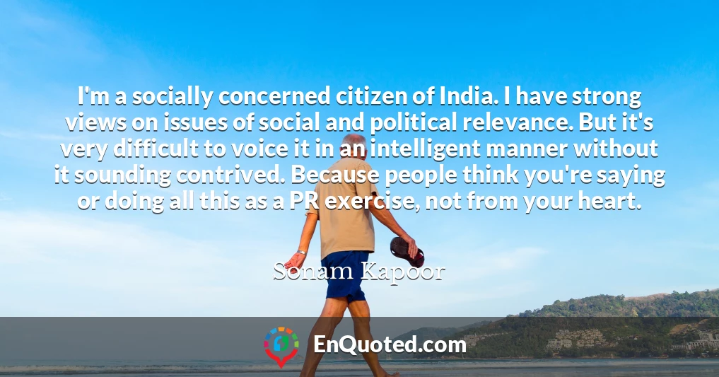 I'm a socially concerned citizen of India. I have strong views on issues of social and political relevance. But it's very difficult to voice it in an intelligent manner without it sounding contrived. Because people think you're saying or doing all this as a PR exercise, not from your heart.