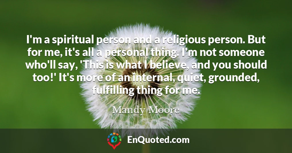 I'm a spiritual person and a religious person. But for me, it's all a personal thing. I'm not someone who'll say, 'This is what I believe, and you should too!' It's more of an internal, quiet, grounded, fulfilling thing for me.
