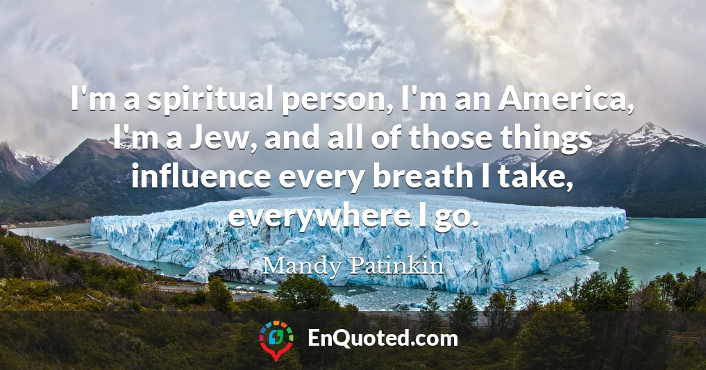 I'm a spiritual person, I'm an America, I'm a Jew, and all of those things influence every breath I take, everywhere I go.