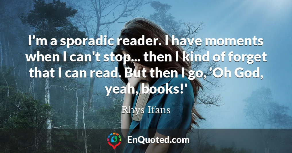 I'm a sporadic reader. I have moments when I can't stop... then I kind of forget that I can read. But then I go, 'Oh God, yeah, books!'