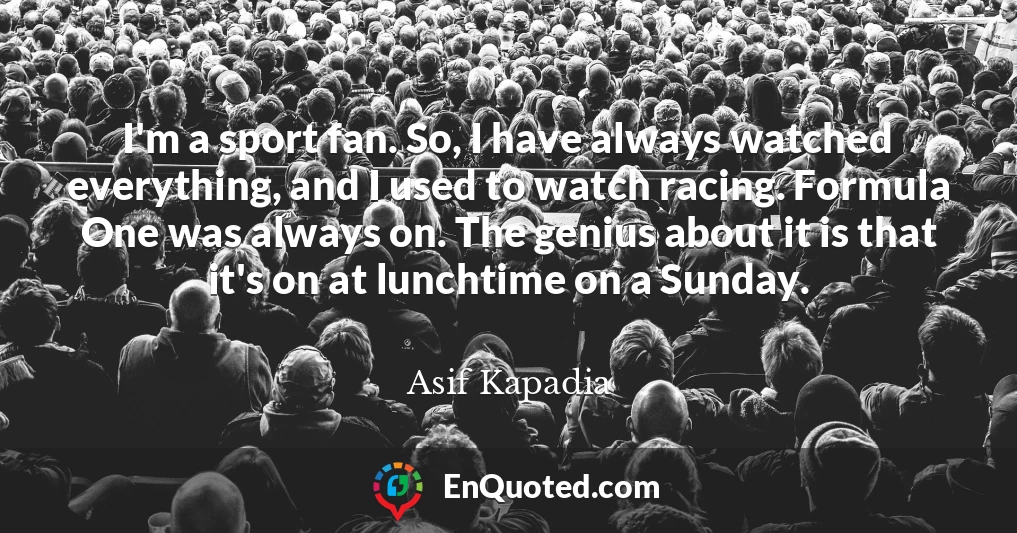 I'm a sport fan. So, I have always watched everything, and I used to watch racing. Formula One was always on. The genius about it is that it's on at lunchtime on a Sunday.