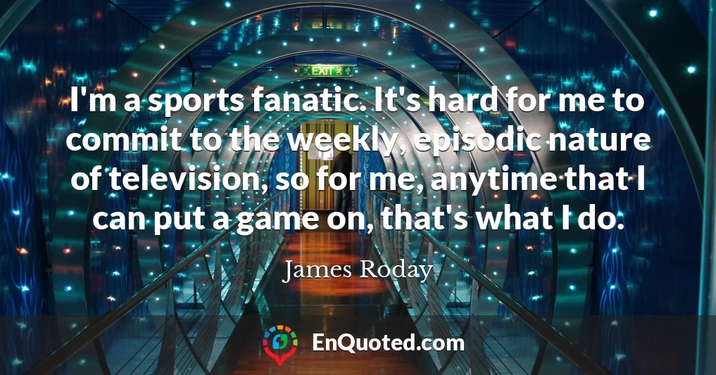 I'm a sports fanatic. It's hard for me to commit to the weekly, episodic nature of television, so for me, anytime that I can put a game on, that's what I do.