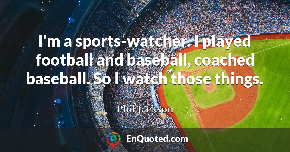 I'm a sports-watcher. I played football and baseball, coached baseball. So I watch those things.