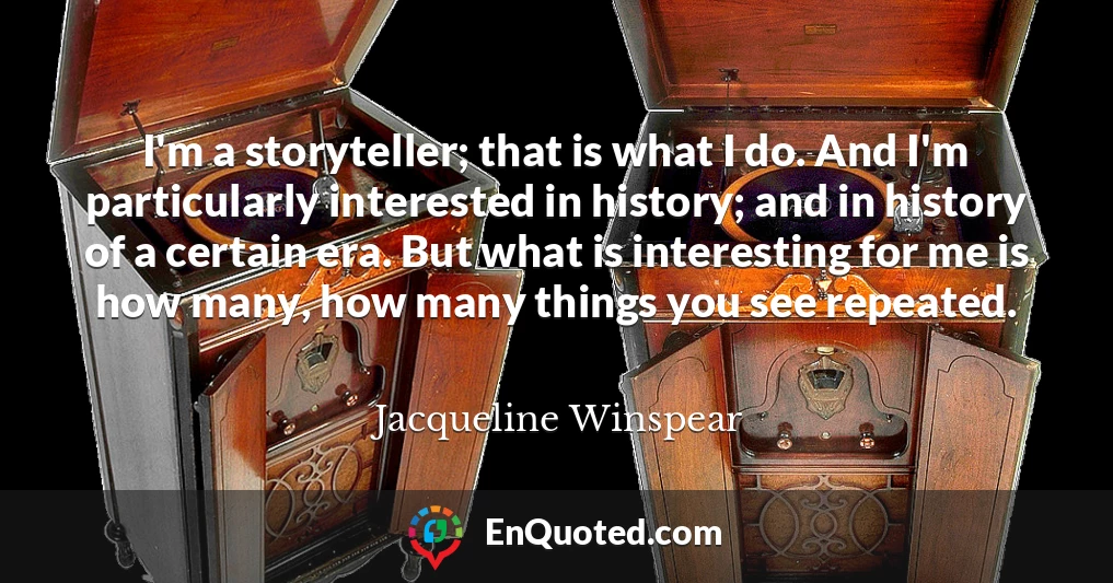I'm a storyteller; that is what I do. And I'm particularly interested in history; and in history of a certain era. But what is interesting for me is how many, how many things you see repeated.