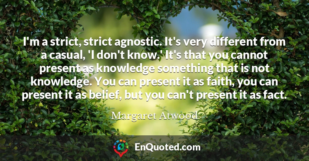 I'm a strict, strict agnostic. It's very different from a casual, 'I don't know.' It's that you cannot present as knowledge something that is not knowledge. You can present it as faith, you can present it as belief, but you can't present it as fact.
