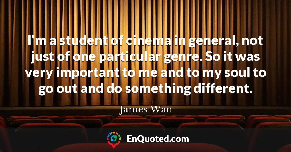 I'm a student of cinema in general, not just of one particular genre. So it was very important to me and to my soul to go out and do something different.