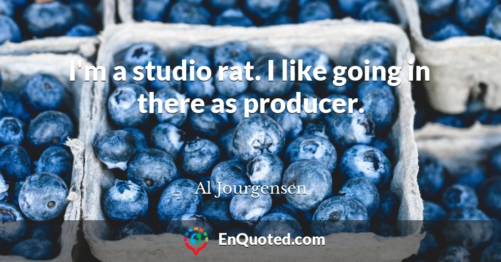 I'm a studio rat. I like going in there as producer.