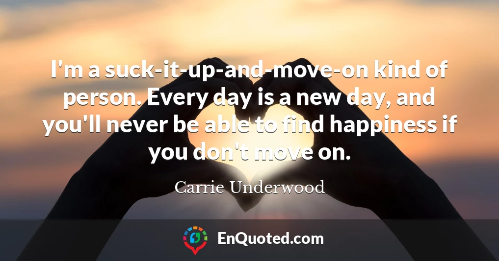 I'm a suck-it-up-and-move-on kind of person. Every day is a new day, and you'll never be able to find happiness if you don't move on.