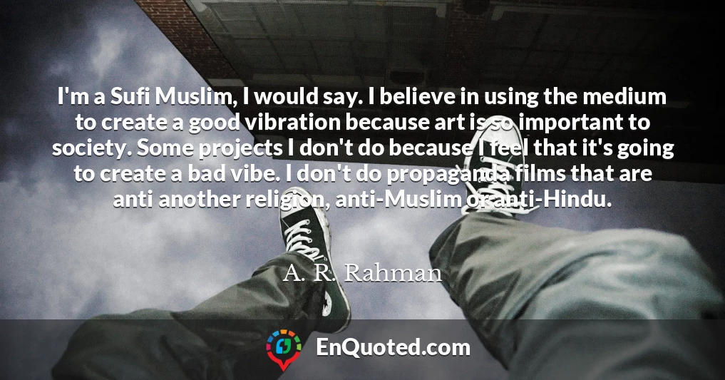 I'm a Sufi Muslim, I would say. I believe in using the medium to create a good vibration because art is so important to society. Some projects I don't do because I feel that it's going to create a bad vibe. I don't do propaganda films that are anti another religion, anti-Muslim or anti-Hindu.