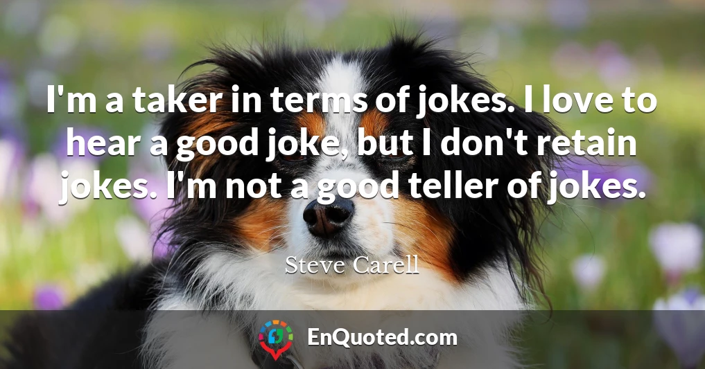 I'm a taker in terms of jokes. I love to hear a good joke, but I don't retain jokes. I'm not a good teller of jokes.