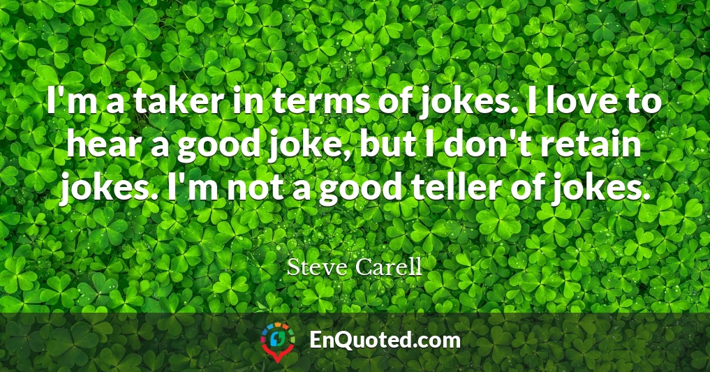 I'm a taker in terms of jokes. I love to hear a good joke, but I don't retain jokes. I'm not a good teller of jokes.