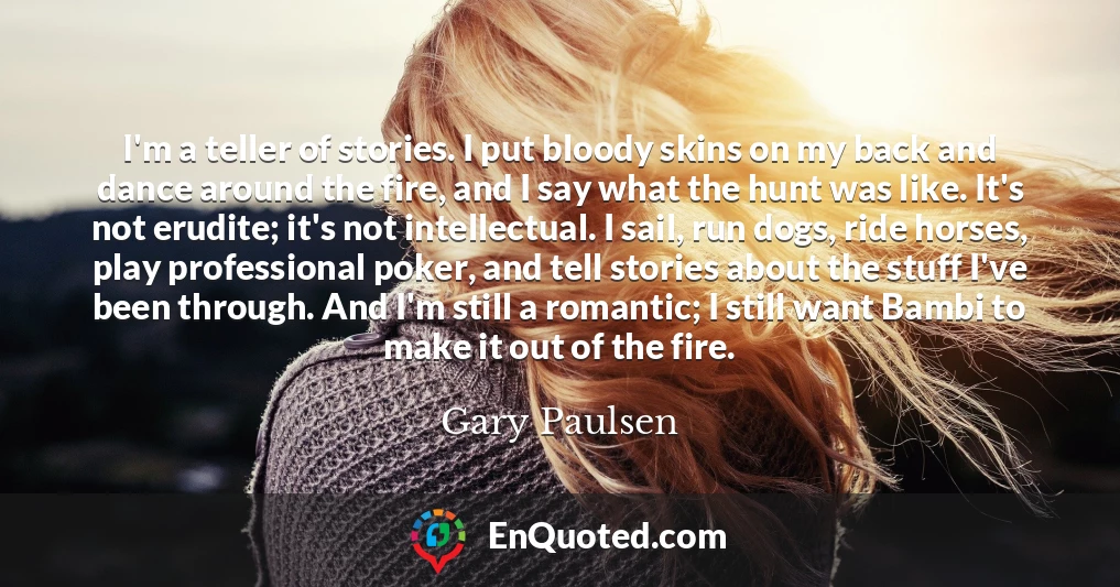 I'm a teller of stories. I put bloody skins on my back and dance around the fire, and I say what the hunt was like. It's not erudite; it's not intellectual. I sail, run dogs, ride horses, play professional poker, and tell stories about the stuff I've been through. And I'm still a romantic; I still want Bambi to make it out of the fire.