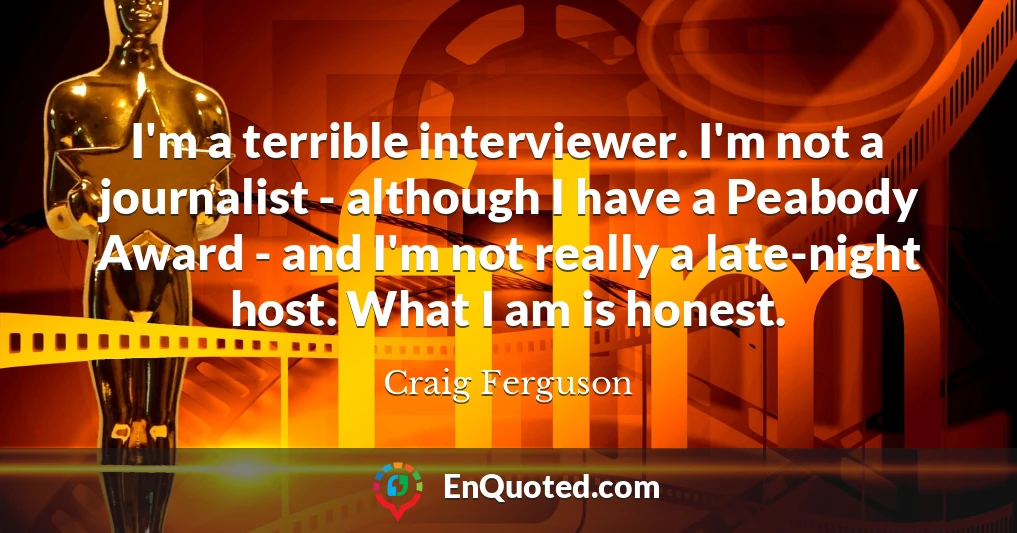 I'm a terrible interviewer. I'm not a journalist - although I have a Peabody Award - and I'm not really a late-night host. What I am is honest.