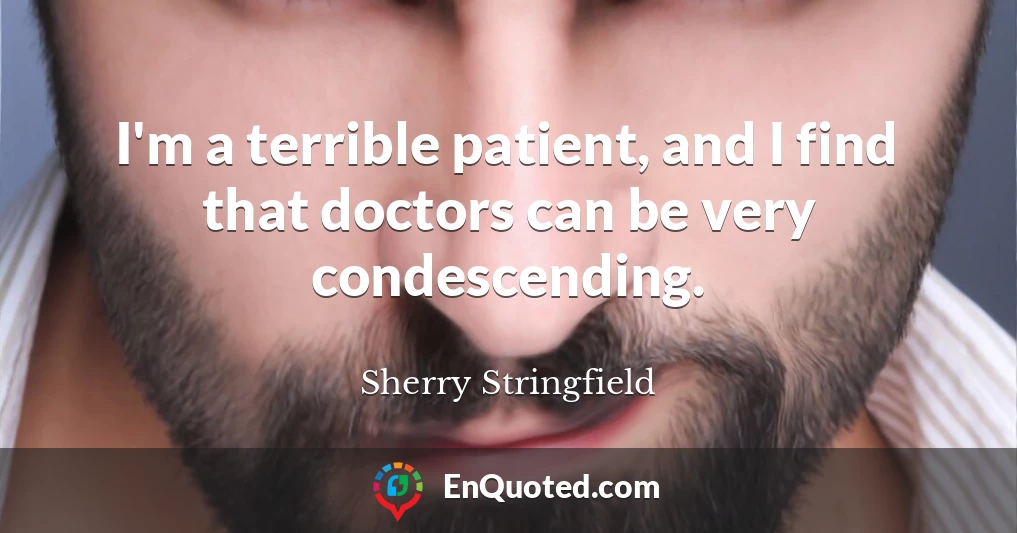 I'm a terrible patient, and I find that doctors can be very condescending.