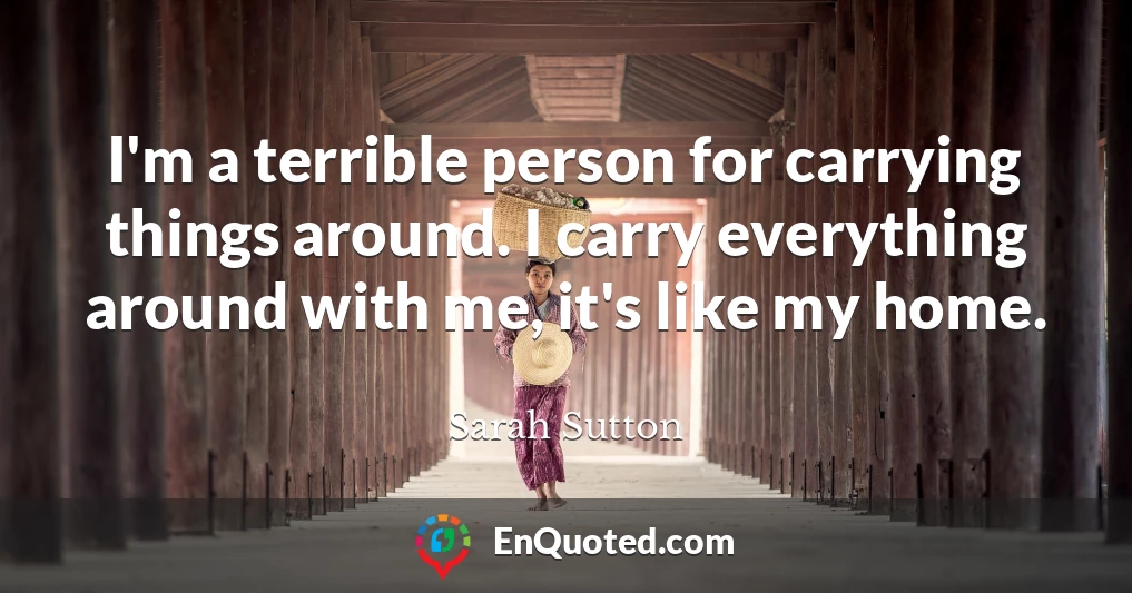 I'm a terrible person for carrying things around. I carry everything around with me, it's like my home.