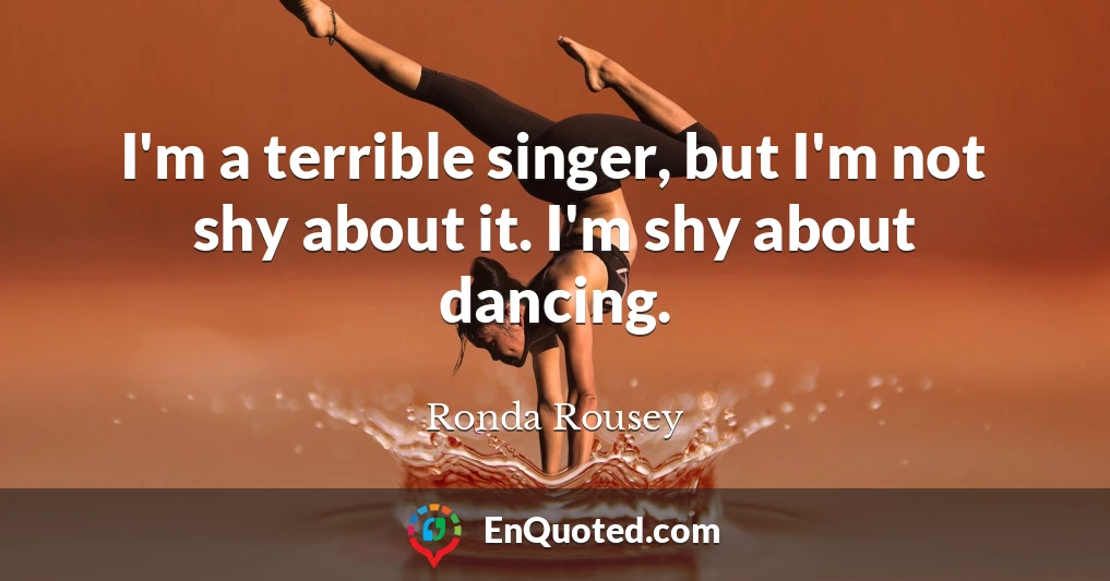 I'm a terrible singer, but I'm not shy about it. I'm shy about dancing.